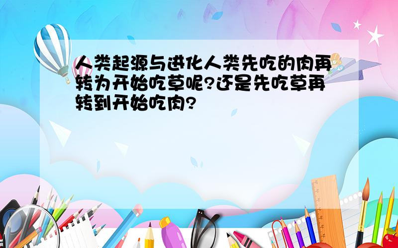 人类起源与进化人类先吃的肉再转为开始吃草呢?还是先吃草再转到开始吃肉?