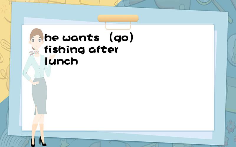 he wants （go） fishing after lunch