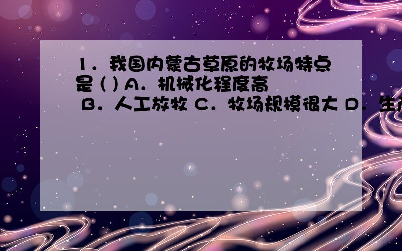 1．我国内蒙古草原的牧场特点是 ( ) A．机械化程度高 B．人工放牧 C．牧场规模很大 D．生产1．我国内蒙古草原的牧场特点是 ( )A．机械化程度高 B．人工放牧 C．牧场规模很大 D．生产效率很