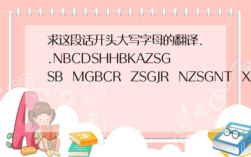 求这段话开头大写字母的翻译..NBCDSHHBKAZSGSB  MGBCR  ZSGJR  NZSGNT  XGHB    如题 那每一个字母是一个汉字的开头大写字母,（例如,常=C  好=H),这是一段连贯的话,每一个空格是一小句,请大家帮帮我!这