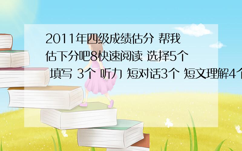 2011年四级成绩估分 帮我估下分吧8快速阅读 选择5个 填写 3个 听力 短对话3个 短文理解4个 长对话5 个 填词7个 仔细阅读 选词 5个 阅读4个完型 12个 翻译 都写上了作文一般 能过么是不是以上