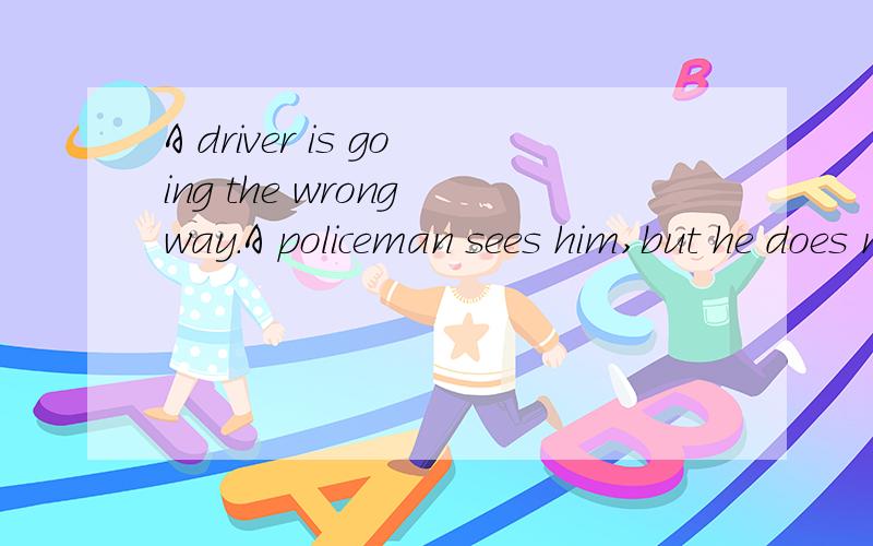 A driver is going the wrong way.A policeman sees him,but he does not stop the driver.Why?