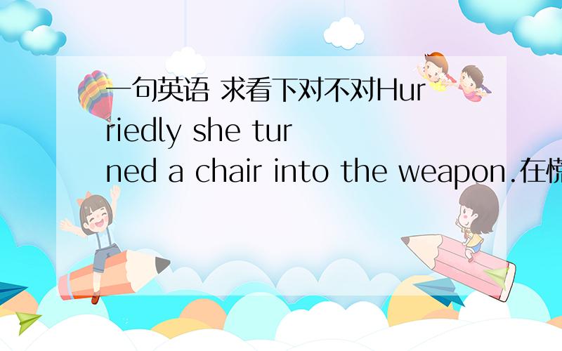 一句英语 求看下对不对Hurriedly she turned a chair into the weapon.在慌忙中,她将椅子当成了武器.