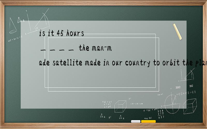 is it 45 hours____ the man-made satellite made in our country to orbit the planet around?A that B when C that takes D that it takes是强调句吗?可是为什么