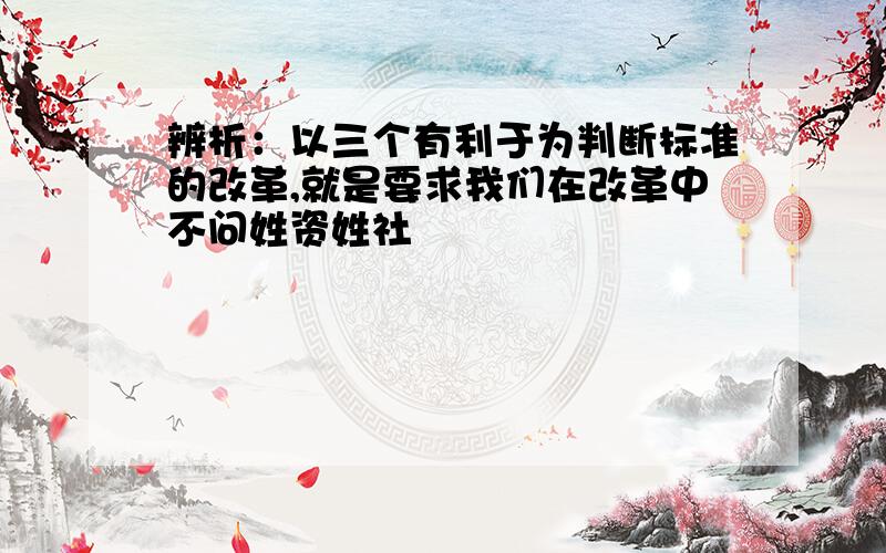 辨析：以三个有利于为判断标准的改革,就是要求我们在改革中不问姓资姓社