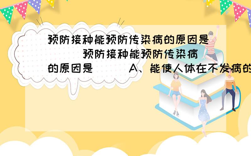 预防接种能预防传染病的原因是 （ ）预防接种能预防传染病的原因是 （ ）A、能使人体在不发病的情况下产生抗体 B、接种的疫苗能直接消灭侵入人体的病原体C.干扰素对病毒有抑制作用 D