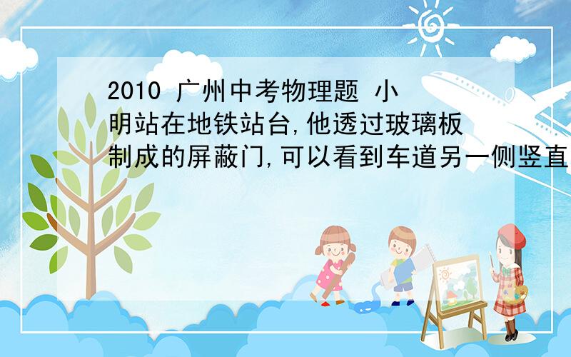 2010 广州中考物理题 小明站在地铁站台,他透过玻璃板制成的屏蔽门,可以看到车道另一侧竖直墙 壁上的广告牌,及自己在玻璃屏蔽门后面的虚像．小明根据该现象设计了在站台上粗测玻璃屏蔽