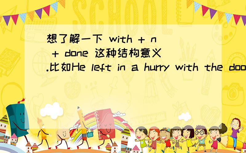 想了解一下 with + n + done 这种结构意义.比如He left in a hurry with the door locked.这种结构是不是就是指 with the door locked ,过去分词是做定语修饰前面n的,而且动作在句子谓语left之前完成? 如果是这