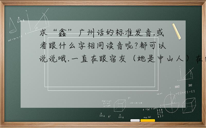 求“鑫”广州话的标准发音,或者跟什么字相同读音呢?都可以说说哦.一直在跟宿友（她是中山人）在纠结,她说读“音”,可我男友家是读 kuen (我男友是茂名高州那边的:).现在搞到我好迷惘.我