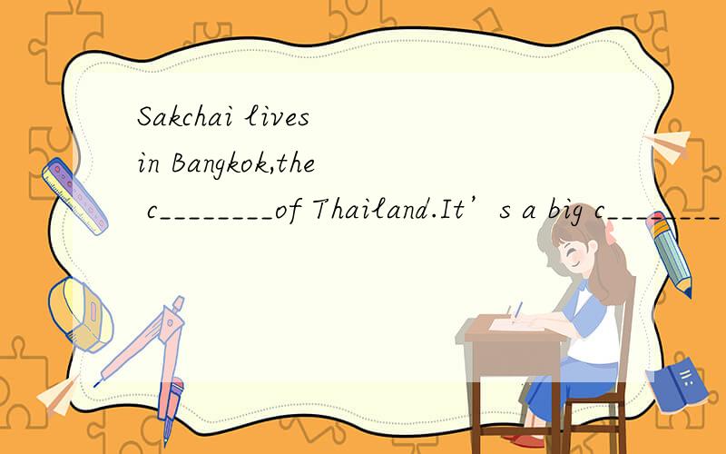 Sakchai lives in Bangkok,the c________of Thailand.It’s a big c________ with lots of new buildings as well as old temples.Sakchai works in a car repair shop.He doesn’t m________a lot of money but he e________his life.Sakchai comes to work on the S