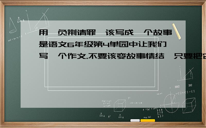 用《负荆请罪》该写成一个故事是语文6年级第4单园中让我们写一个作文.不要该变故事情结,只要把它程述成一个故事就行了.不要太多.太长,但也不能太短哦200—300字左右.写的好我还会加30分