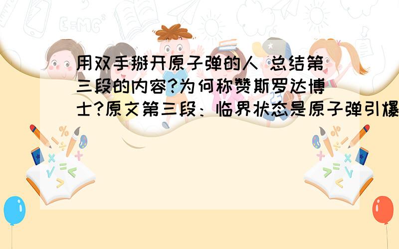 用双手掰开原子弹的人 总结第三段的内容?为何称赞斯罗达博士?原文第三段：临界状态是原子弹引爆的关键。原子弹平时保存需要安全，用时要在规定时间内爆炸。核装料装置平时要保持亚