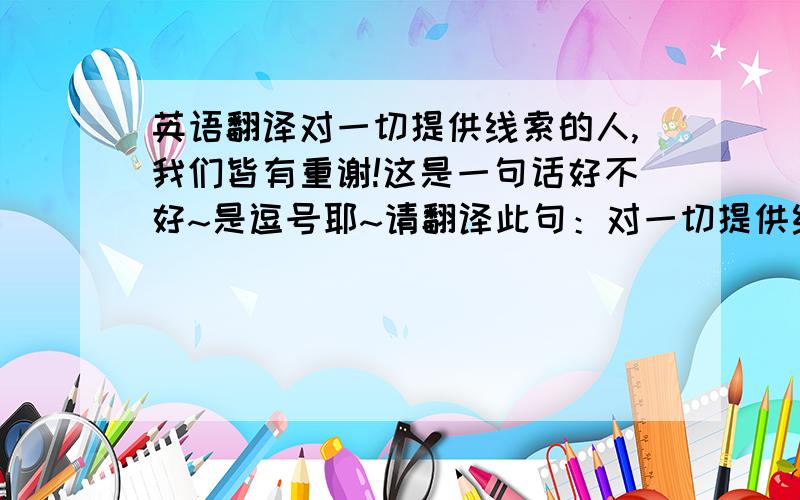 英语翻译对一切提供线索的人,我们皆有重谢!这是一句话好不好~是逗号耶~请翻译此句：对一切提供线索的人，我们皆有重谢！