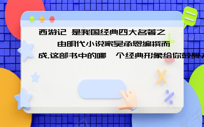 西游记 是我国经典四大名著之一,由明代小说家吴承恩编撰而成.这部书中的哪一个经典形象给你鼓舞力量?结合具体情节加以阐述,急……