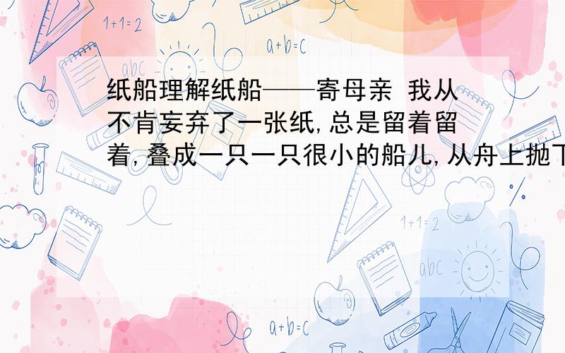 纸船理解纸船——寄母亲 我从不肯妄弃了一张纸,总是留着留着,叠成一只一只很小的船儿,从舟上抛下在海里.有的被天风吹卷到舟中的窗里,有的被海浪打湿,沾在船头上.我仍是不灰心的每天