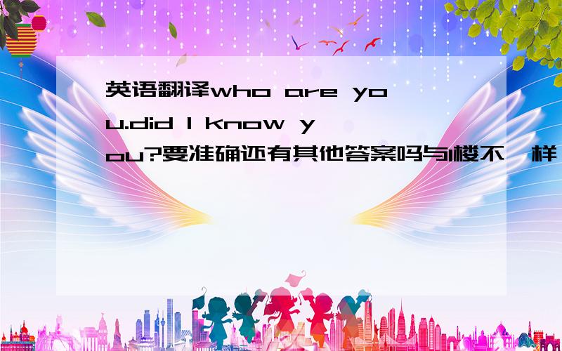 英语翻译who are you.did I know you?要准确还有其他答案吗与1楼不一样