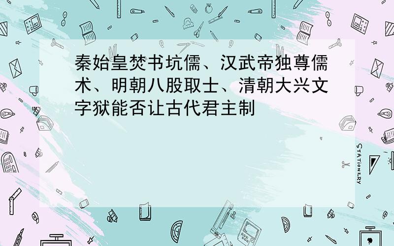 秦始皇焚书坑儒、汉武帝独尊儒术、明朝八股取士、清朝大兴文字狱能否让古代君主制