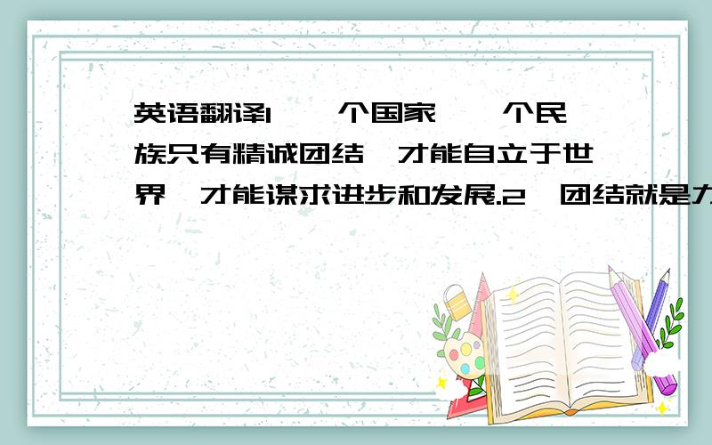 英语翻译1、一个国家、一个民族只有精诚团结,才能自立于世界,才能谋求进步和发展.2、团结就是力量,我们在各方面都需要团结.我们的大家庭更需要团结,以绽放出更加询丽的光彩.3、民族团