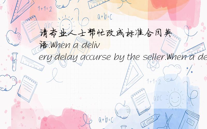 请专业人士帮忙改成标准合同英语.When a delivery delay accurse by the seller.When a delivery delay accurse by the seller,1% of the contract amount will be deducted from the contract amount payable by each day of delay.When a delay exceed