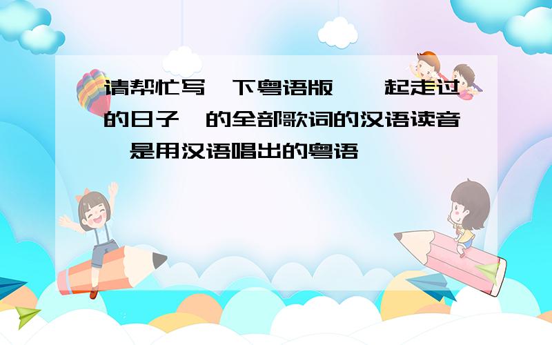 请帮忙写一下粤语版《一起走过的日子》的全部歌词的汉语读音,是用汉语唱出的粤语