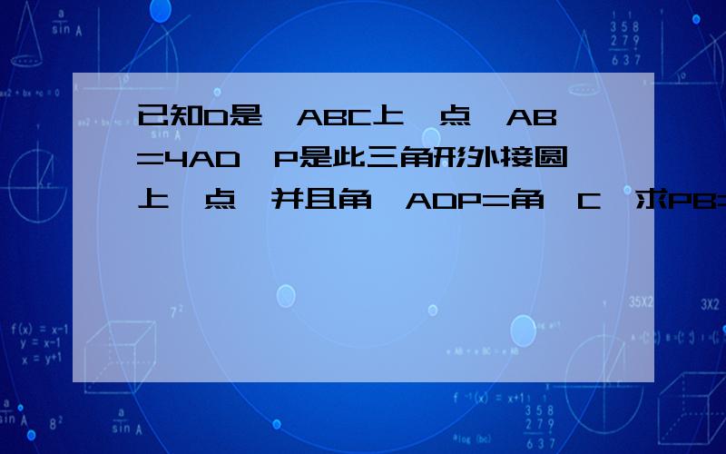 已知D是△ABC上一点,AB=4AD,P是此三角形外接圆上一点,并且角∠ADP=角∠C,求PB=2PD次题已解决