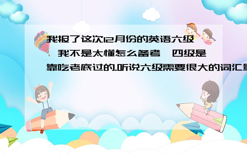 我报了这次12月份的英语六级,我不是太懂怎么备考,四级是靠吃老底过的.听说六级需要很大的词汇量,我是不是该去买本2010最新的词汇书背,另外词汇怎么记啊,貌似这个很头疼,记了这个那个又