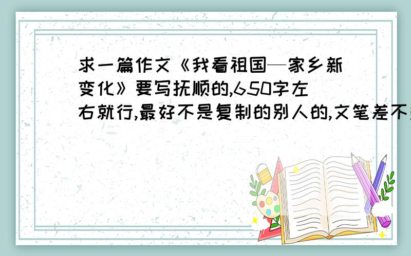 求一篇作文《我看祖国—家乡新变化》要写抚顺的,650字左右就行,最好不是复制的别人的,文笔差不多初中水平就好了,不需要太好,我这也是糊弄作业,我再次丛申一遍 我只要写抚顺的文章,不