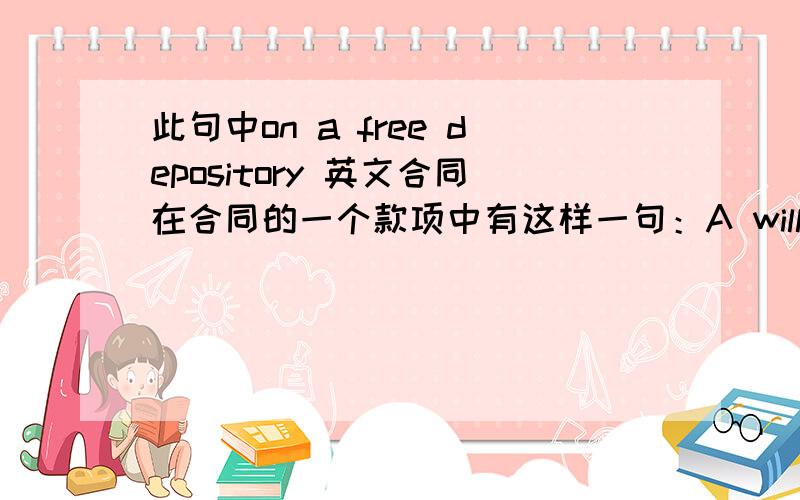 此句中on a free depository 英文合同在合同的一个款项中有这样一句：A will deliver B the items identified with the rademarks -A- on a free depository basis,in order to let B manage the sales in the following stores.这句话我知