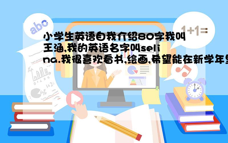 小学生英语自我介绍80字我叫王涵,我的英语名字叫selina.我很喜欢看书,绘画,希望能在新学年里与大家交个朋友,