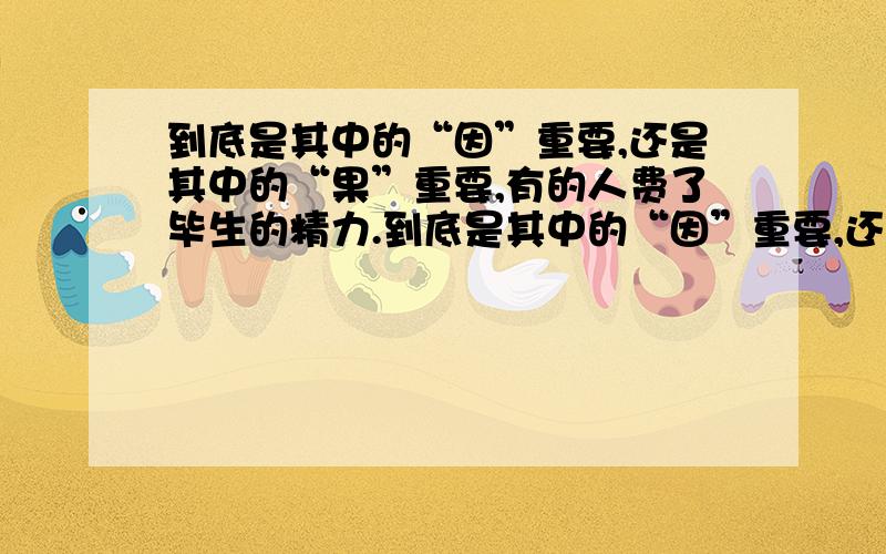 到底是其中的“因”重要,还是其中的“果”重要,有的人费了毕生的精力.到底是其中的“因”重要,还是其中的“果”重要,有的人费了毕生的精力研究其中的“因”,却是毫无头绪,“因”是起