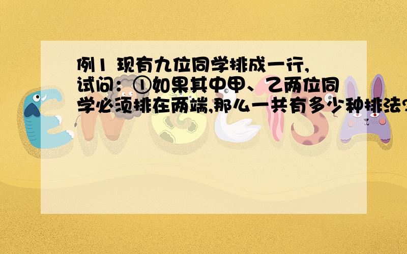 例1 现有九位同学排成一行,试问：①如果其中甲、乙两位同学必须排在两端,那么一共有多少种排法?②如果甲不能排在最左端,乙不能排在最右端,那么一共有多少排法?例2现有五位男同学,四位