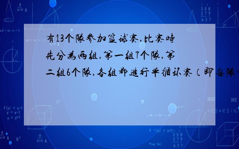 有13个队参加篮球赛,比赛时先分为两组,第一组7个队,第二组6个队,各组都进行单循环赛（即每队都与其他各队比赛1场）,然后各组的前两名共4个队进行单循环赛决定冠,亚军,共需要比赛多少场