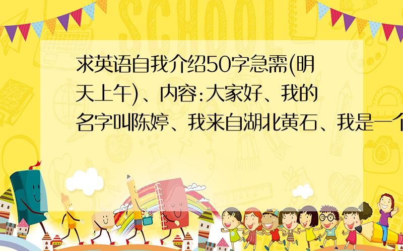 求英语自我介绍50字急需(明天上午)、内容:大家好、我的名字叫陈婷、我来自湖北黄石、我是一个动漫迷、我最喜欢的动漫是死神、我觉得看动漫是我最幸福的事、我最大的理想是当名漫画