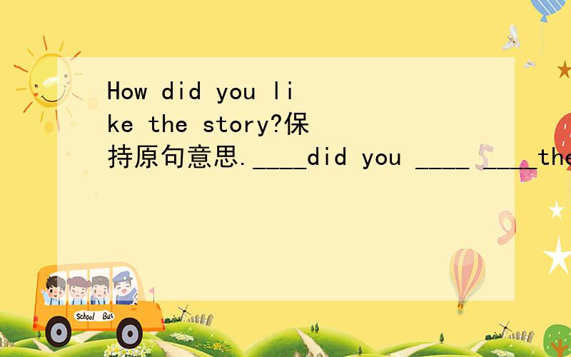 How did you like the story?保持原句意思.____did you ____ ____the story?How did you like the story?保持原句意思.________did you _________ ________the story?