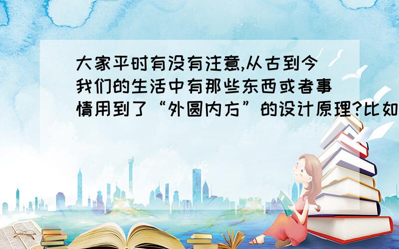 大家平时有没有注意,从古到今我们的生活中有那些东西或者事情用到了“外圆内方”的设计原理?比如筷子的设计（一端方一端圆）,箩筐簸箕之类用具.