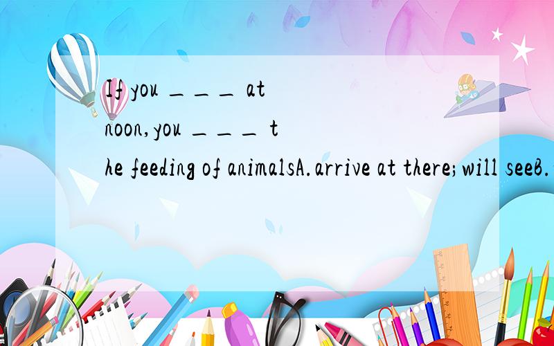 If you ___ at noon,you ___ the feeding of animalsA.arrive at there;will seeB.will arrive there; will seeC.arrive there; willD.arrive in there; see