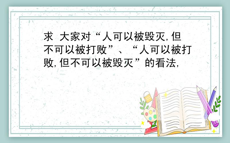 求 大家对“人可以被毁灭,但不可以被打败”、“人可以被打败,但不可以被毁灭”的看法,