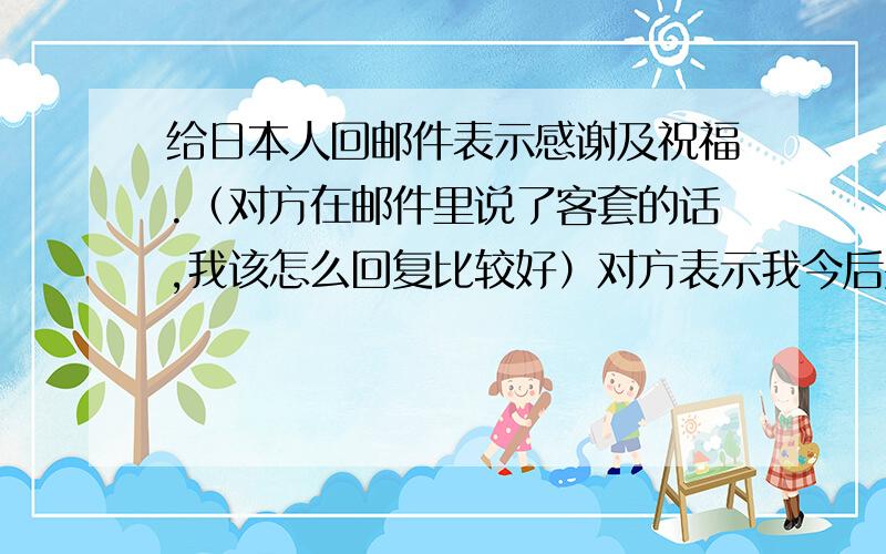 给日本人回邮件表示感谢及祝福.（对方在邮件里说了客套的话,我该怎么回复比较好）对方表示我今后要是去BJ可以去找他,他请我吃东西.虽然是客套话但是我该怎么回信表示感谢并送上“工