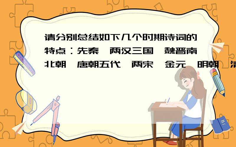 请分别总结如下几个时期诗词的特点：先秦、两汉三国、魏晋南北朝、唐朝五代、两宋、金元、明朝、清朝.注意：请分别用一句带有诗意的话总结.不要太长句子和断句,最好是五言、七言句.