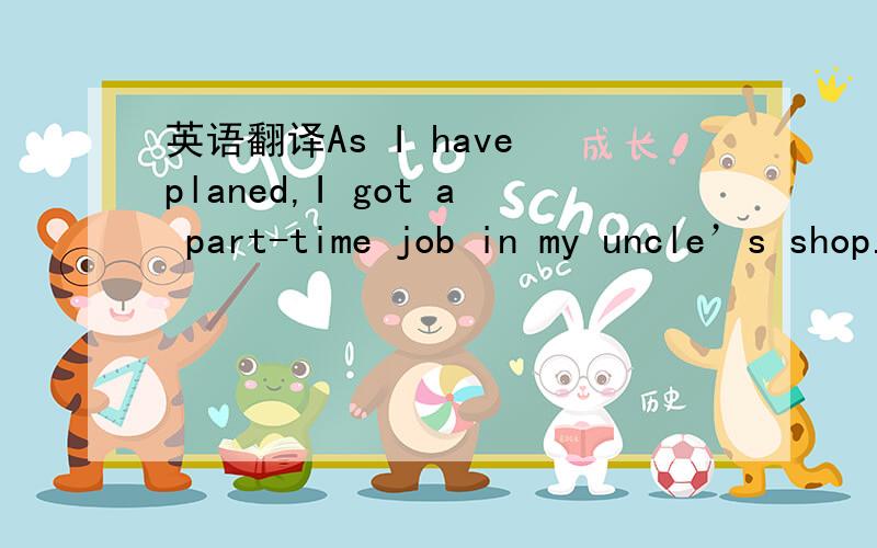 英语翻译As I have planed,I got a part-time job in my uncle’s shop.I had to get up very early,because I had to start to work at about 8:00 am in the morning.There were many consumers visiting the grocery at about 10:00 a.m.,including,boys and gi