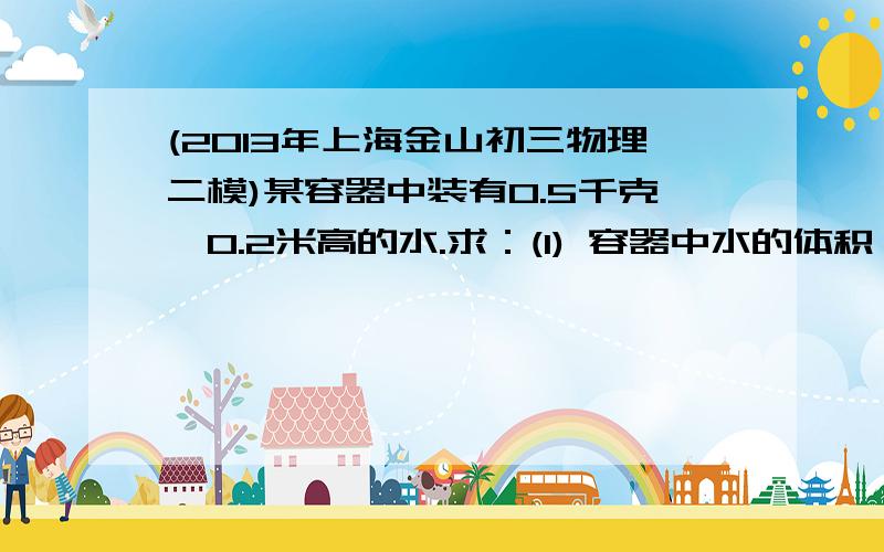 (2013年上海金山初三物理二模)某容器中装有0.5千克、0.2米高的水.求：(1) 容器中水的体积； (2) 容器底部所受水的压强；(3) 若将体积为1×10－4米3,密度为2.5×103千克/米3的实心合金球浸没在该