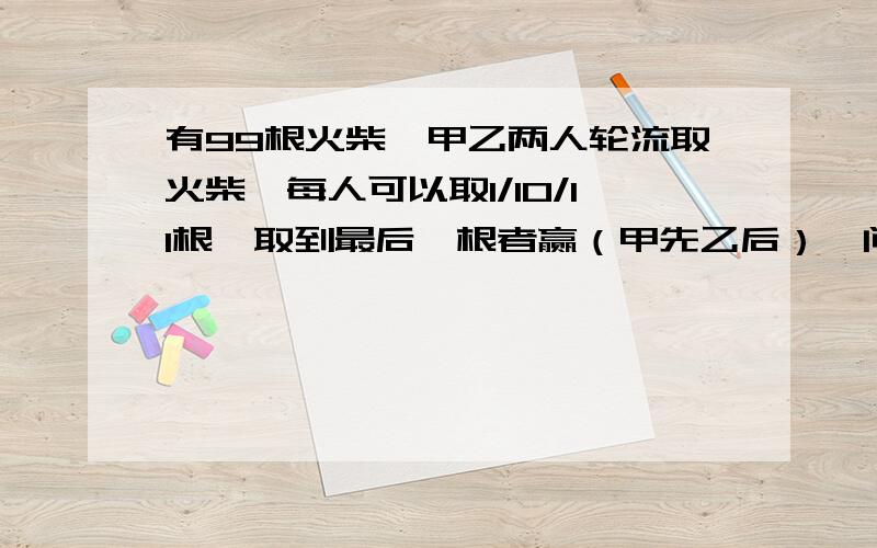 有99根火柴,甲乙两人轮流取火柴,每人可以取1/10/11根,取到最后一根者赢（甲先乙后）,问谁有必胜策略?若无办法,请写：无（是我老师出的,