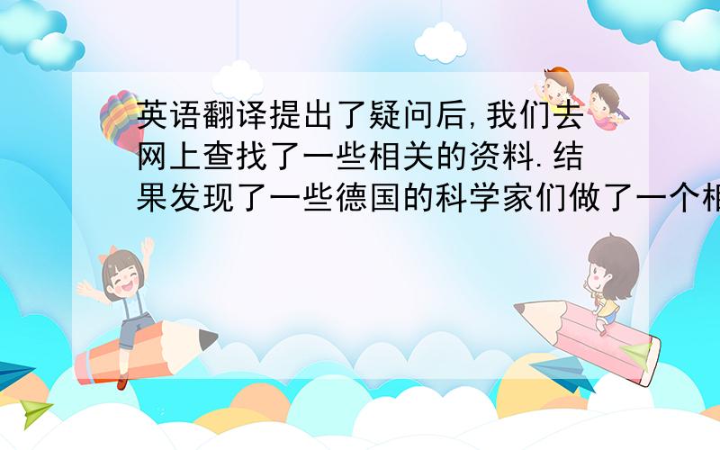 英语翻译提出了疑问后,我们去网上查找了一些相关的资料.结果发现了一些德国的科学家们做了一个相关的试验.他们也是发现蒙上眼睛后并不能走出直线.于是他们决定开始探究着这个问题.