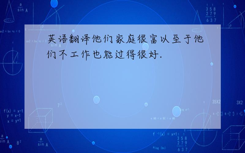 英语翻译他们家庭很富以至于他们不工作也能过得很好.