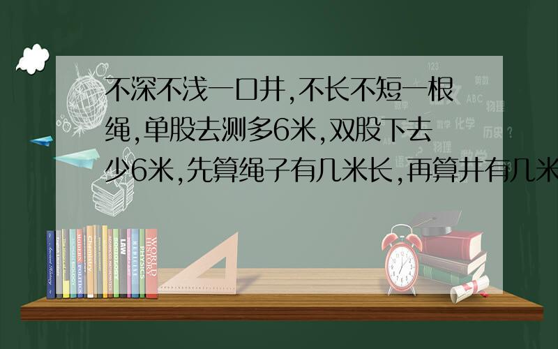 不深不浅一口井,不长不短一根绳,单股去测多6米,双股下去少6米,先算绳子有几米长,再算井有几米深.