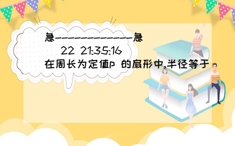 急------------急 (22 21:35:16)在周长为定值p 的扇形中,半径等于(        ）时扇形的面积最大.