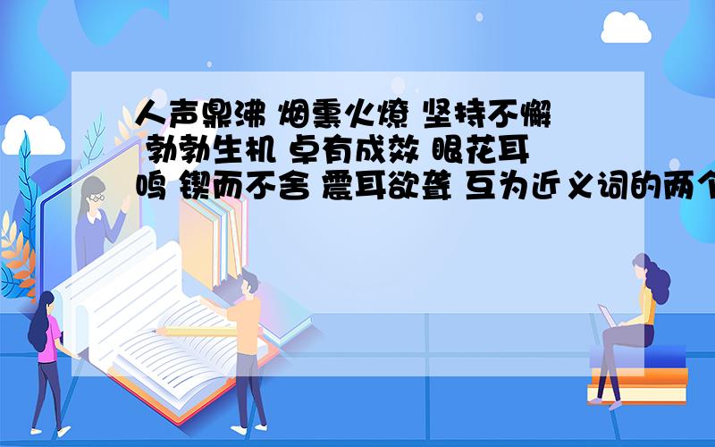 人声鼎沸 烟熏火燎 坚持不懈 勃勃生机 卓有成效 眼花耳鸣 锲而不舍 震耳欲聋 互为近义词的两个词语是∶