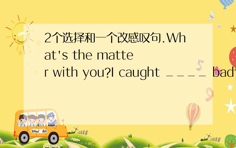 2个选择和一个改感叹句.What's the matter with you?I caught ____ bad cold and had to stay in ____ bed.A a;/B a;theC a;aD the;theThe stones are on teh road,please ____A move them awayB move it awayC move away themD move away itThe food in Japa