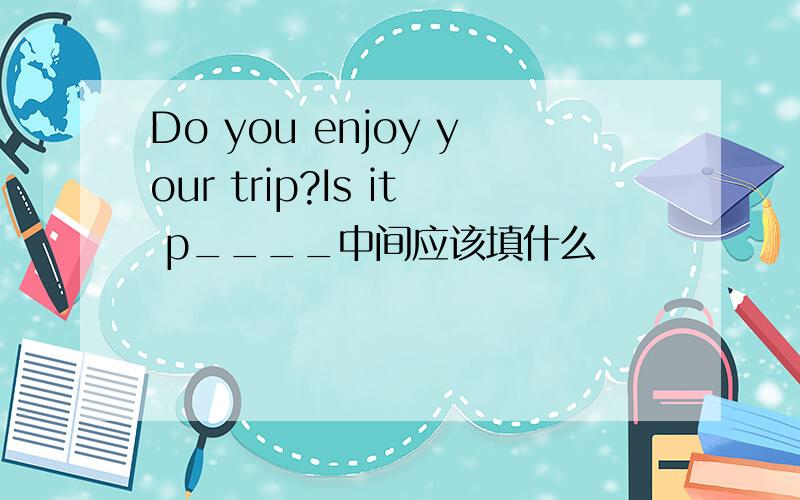 Do you enjoy your trip?Is it p____中间应该填什么