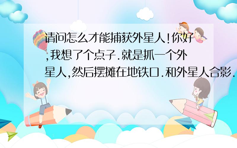 请问怎么才能捕获外星人!你好,我想了个点子.就是抓一个外星人,然后摆摊在地铁口.和外星人合影.10块钱一张.我打算用这个办法创业,打入世界500强!但是现在最关键的外星人没有.请问怎么才